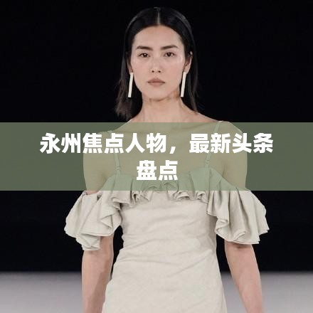 永州焦點(diǎn)人物，最新頭條盤(pán)點(diǎn)