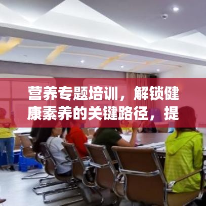 營養(yǎng)專題培訓，解鎖健康素養(yǎng)的關(guān)鍵路徑，提升營養(yǎng)知識水平