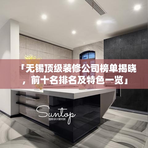 「無錫頂級裝修公司榜單揭曉，前十名排名及特色一覽」