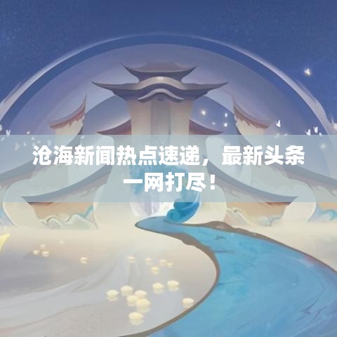 滄海新聞熱點(diǎn)速遞，最新頭條一網(wǎng)打盡！