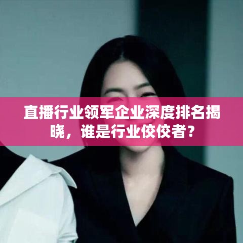 直播行業(yè)領(lǐng)軍企業(yè)深度排名揭曉，誰是行業(yè)佼佼者？