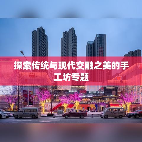 探索傳統(tǒng)與現(xiàn)代交融之美的手工坊專(zhuān)題